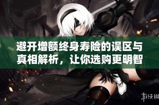 避开增额终身寿险的误区与真相解析，让你选购更明智