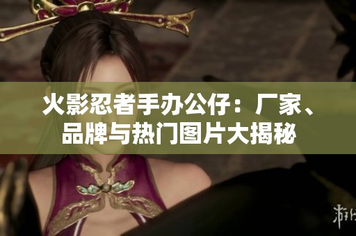 火影忍者手办公仔：厂家、品牌与热门图片大揭秘