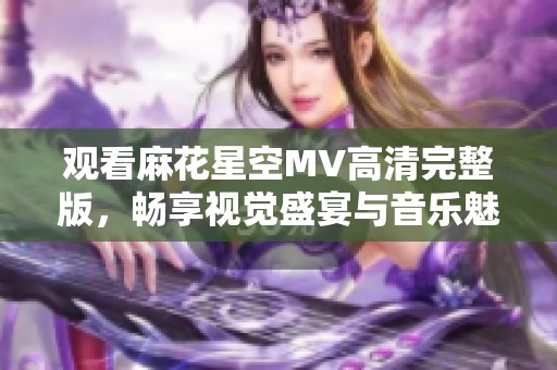 观看麻花星空MV高清完整版，畅享视觉盛宴与音乐魅力
