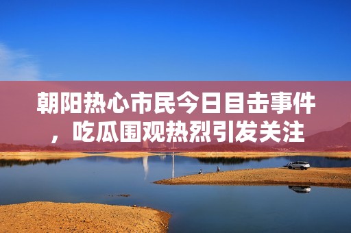 朝阳热心市民今日目击事件，吃瓜围观热烈引发关注