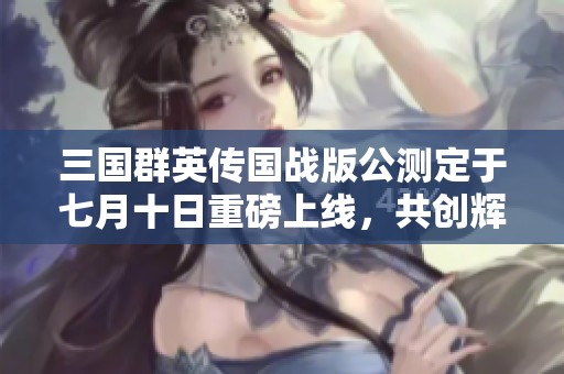 三国群英传国战版公测定于七月十日重磅上线，共创辉煌乱世传奇