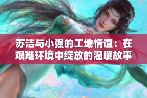 苏洁与小强的工地情谊：在艰难环境中绽放的温暖故事