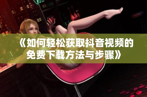 《如何轻松获取抖音视频的免费下载方法与步骤》