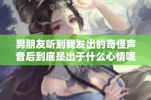 男朋友听到我发出的奇怪声音后到底是出于什么心情呢
