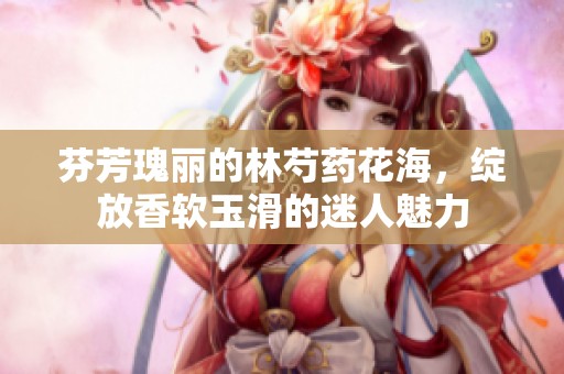 芬芳瑰丽的林芍药花海，绽放香软玉滑的迷人魅力