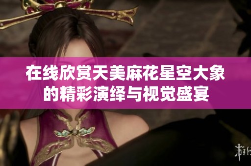 在线欣赏天美麻花星空大象的精彩演绎与视觉盛宴