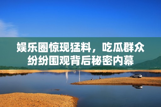 娱乐圈惊现猛料，吃瓜群众纷纷围观背后秘密内幕