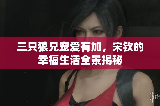 三只狼兄宠爱有加，宋钦的幸福生活全景揭秘