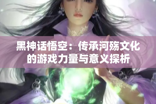 黑神话悟空：传承河殇文化的游戏力量与意义探析