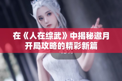 在《人在综武》中揭秘邀月开局攻略的精彩新篇
