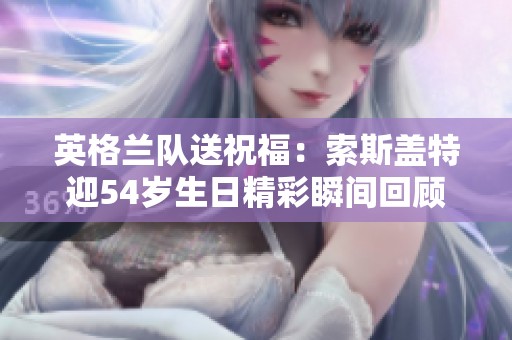 英格兰队送祝福：索斯盖特迎54岁生日精彩瞬间回顾