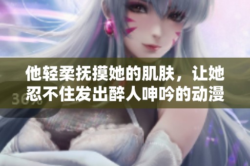 他轻柔抚摸她的肌肤，让她忍不住发出醉人呻吟的动漫作品