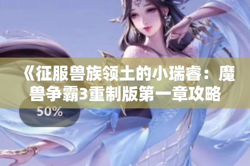 《征服兽族领土的小瑞睿：魔兽争霸3重制版第一章攻略》