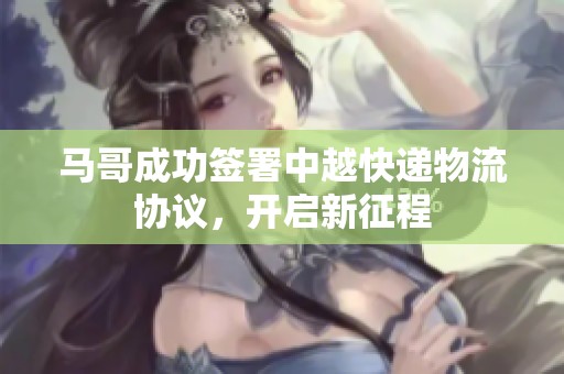 马哥成功签署中越快递物流协议，开启新征程