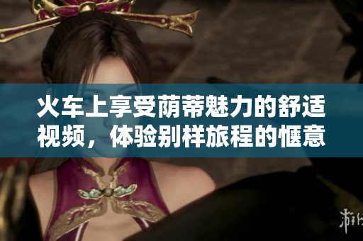 火车上享受荫蒂魅力的舒适视频，体验别样旅程的惬意感受
