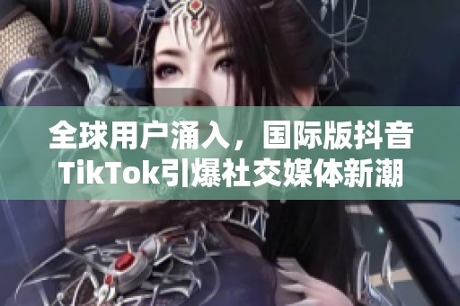 全球用户涌入，国际版抖音TikTok引爆社交媒体新潮流