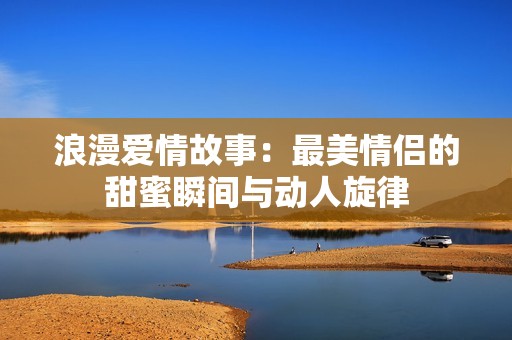 浪漫爱情故事：最美情侣的甜蜜瞬间与动人旋律