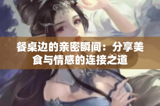 餐桌边的亲密瞬间：分享美食与情感的连接之道