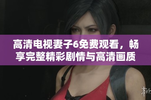 高清电视妻子6免费观看，畅享完整精彩剧情与高清画质