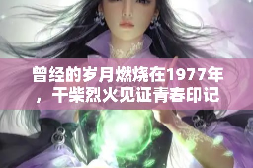 曾经的岁月燃烧在1977年，干柴烈火见证青春印记