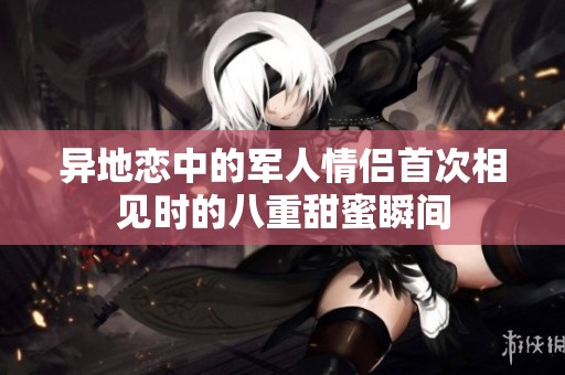 异地恋中的军人情侣首次相见时的八重甜蜜瞬间