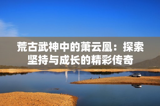 荒古武神中的萧云凰：探索坚持与成长的精彩传奇