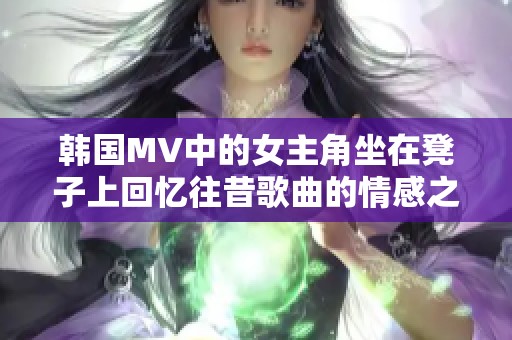 韩国MV中的女主角坐在凳子上回忆往昔歌曲的情感之旅