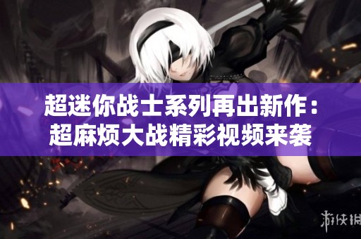 超迷你战士系列再出新作：超麻烦大战精彩视频来袭