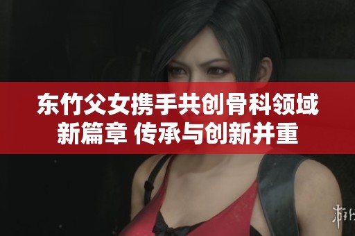东竹父女携手共创骨科领域新篇章 传承与创新并重