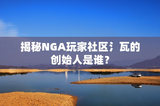 揭秘NGA玩家社区氵瓦的创始人是谁？