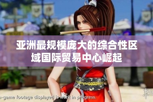 亚洲最规模庞大的综合性区域国际贸易中心崛起
