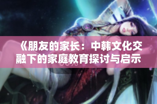 《朋友的家长：中韩文化交融下的家庭教育探讨与启示》