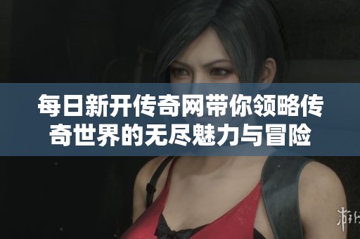 每日新开传奇网带你领略传奇世界的无尽魅力与冒险