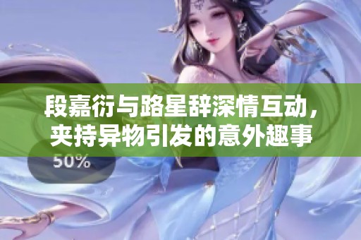 段嘉衍与路星辞深情互动，夹持异物引发的意外趣事