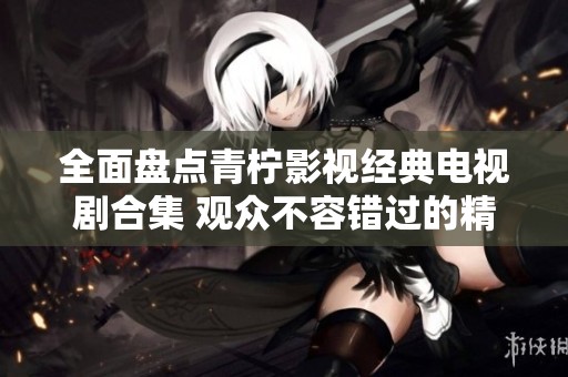 全面盘点青柠影视经典电视剧合集 观众不容错过的精彩作品