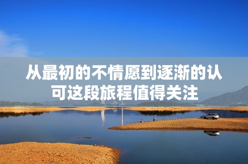 从最初的不情愿到逐渐的认可这段旅程值得关注