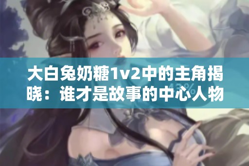 大白兔奶糖1v2中的主角揭晓：谁才是故事的中心人物