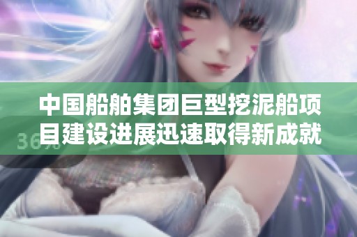 中国船舶集团巨型挖泥船项目建设进展迅速取得新成就