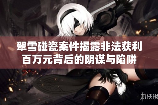 翠雪碰瓷案件揭露非法获利百万元背后的阴谋与陷阱