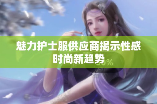 魅力护士服供应商揭示性感时尚新趋势