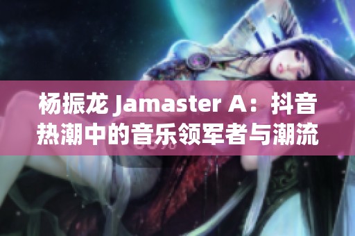 杨振龙 Jamaster A：抖音热潮中的音乐领军者与潮流先锋