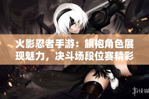 火影忍者手游：旗袍角色展现魅力，决斗场段位赛精彩不断