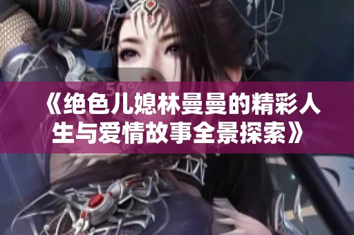 《绝色儿媳林曼曼的精彩人生与爱情故事全景探索》