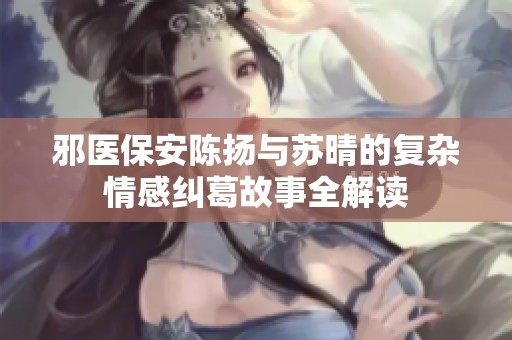 邪医保安陈扬与苏晴的复杂情感纠葛故事全解读
