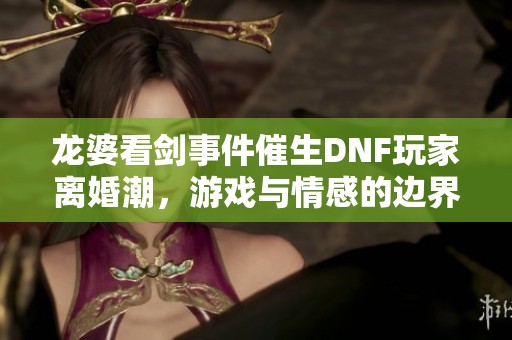 龙婆看剑事件催生DNF玩家离婚潮，游戏与情感的边界何在