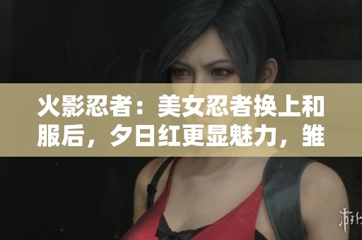 火影忍者：美女忍者换上和服后，夕日红更显魅力，雏田小南惊艳登场