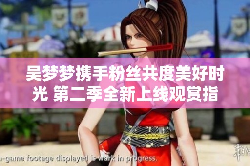 吴梦梦携手粉丝共度美好时光 第二季全新上线观赏指南