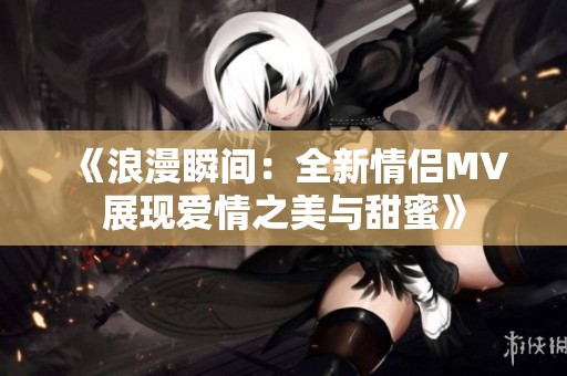 《浪漫瞬间：全新情侣MV展现爱情之美与甜蜜》