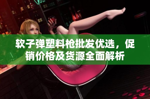 软子弹塑料枪批发优选，促销价格及货源全面解析