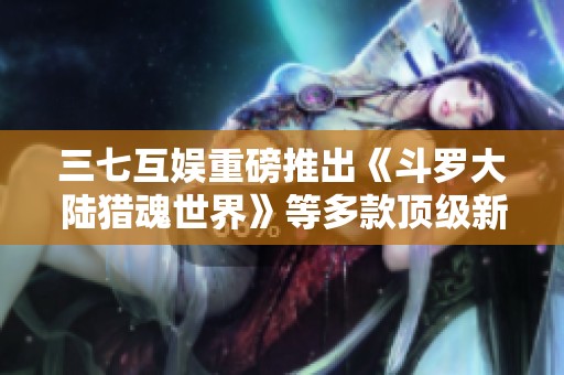 三七互娱重磅推出《斗罗大陆猎魂世界》等多款顶级新游